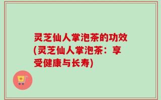 灵芝仙人掌泡茶的功效(灵芝仙人掌泡茶：享受健康与长寿)