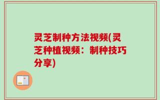 灵芝制种方法视频(灵芝种植视频：制种技巧分享)