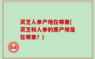 灵芝人参产地在哪里(灵芝和人参的原产地是在哪里？)