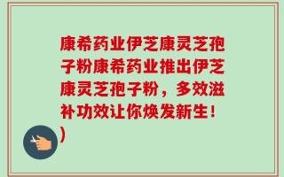 康希药业伊芝康灵芝孢子粉康希药业推出伊芝康灵芝孢子粉，多效滋补功效让你焕发新生！)
