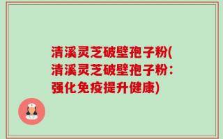 清溪灵芝破壁孢子粉(清溪灵芝破壁孢子粉：强化免疫提升健康)