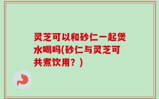 灵芝可以和砂仁一起煲水喝吗(砂仁与灵芝可共煮饮用？)