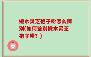 椴木灵芝孢子粉怎么辨别(如何鉴别椴木灵芝孢子粉？)