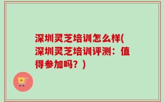 深圳灵芝培训怎么样(深圳灵芝培训评测：值得参加吗？)