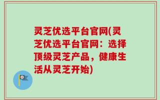 灵芝优选平台官网(灵芝优选平台官网：选择顶级灵芝产品，健康生活从灵芝开始)