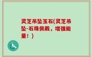 灵芝吊坠玉石(灵芝吊坠-石珠佩戴，增强能量！)
