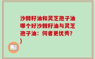 沙棘籽油和灵芝孢子油哪个好沙棘籽油与灵芝孢子油：何者更优秀？)