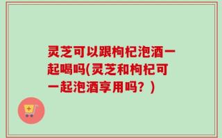 灵芝可以跟枸杞泡酒一起喝吗(灵芝和枸杞可一起泡酒享用吗？)