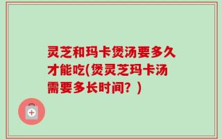 灵芝和玛卡煲汤要多久才能吃(煲灵芝玛卡汤需要多长时间？)