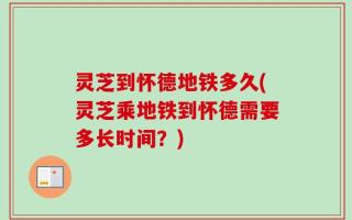 灵芝到怀德地铁多久(灵芝乘地铁到怀德需要多长时间？)