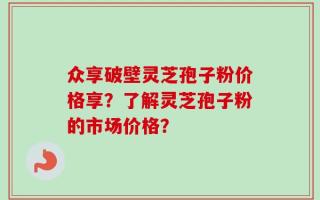 众享破壁灵芝孢子粉价格享？了解灵芝孢子粉的市场价格？