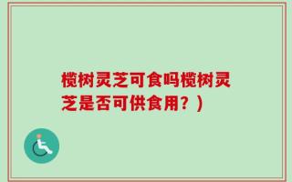 榄树灵芝可食吗榄树灵芝是否可供食用？)