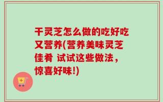 干灵芝怎么做的吃好吃又营养(营养美味灵芝佳肴 试试这些做法，惊喜好味!)
