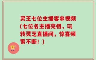 灵芝七位主播客串视频(七位名主播亮相，玩转灵芝直播间，惊喜频繁不断！)