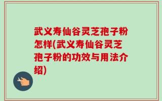 武义寿仙谷灵芝孢子粉怎样(武义寿仙谷灵芝孢子粉的功效与用法介绍)