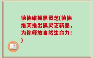 德德维芙黑灵芝(德德维芙推出黑灵芝新品，为你释放自然生命力！)