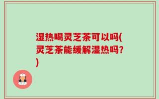 湿热喝灵芝茶可以吗(灵芝茶能缓解湿热吗？)