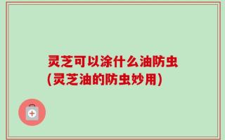 灵芝可以涂什么油防虫(灵芝油的防虫妙用)