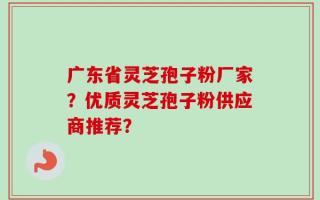广东省灵芝孢子粉厂家？优质灵芝孢子粉供应商推荐？