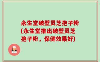 永生堂破壁灵芝孢子粉(永生堂推出破壁灵芝孢子粉，保健效果好)