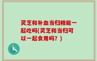 灵芝和补血当归精能一起吃吗(灵芝和当归可以一起食用吗？)