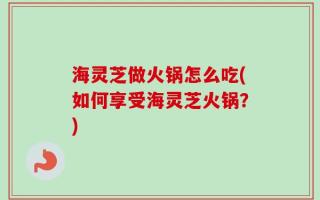 海灵芝做火锅怎么吃(如何享受海灵芝火锅？)