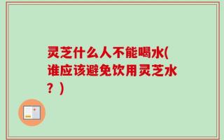 灵芝什么人不能喝水(谁应该避免饮用灵芝水？)