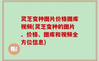 灵芝变种图片价格图库视频(灵芝变种的图片、价格、图库和视频全方位信息)