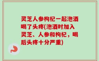 灵芝人参枸杞一起泡酒喝了头疼(泡酒时加入灵芝、人参和枸杞，喝后头疼十分严重)