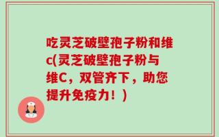 吃灵芝破壁孢子粉和维c(灵芝破壁孢子粉与维C，双管齐下，助您提升免疫力！)