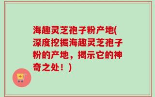 海趣灵芝孢子粉产地(深度挖掘海趣灵芝孢子粉的产地，揭示它的神奇之处！)