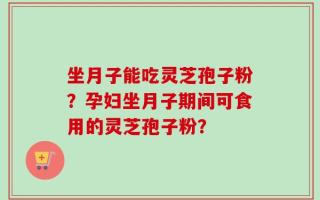 坐月子能吃灵芝孢子粉？孕妇坐月子期间可食用的灵芝孢子粉？