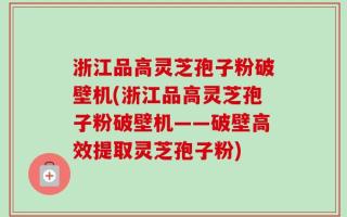 浙江品高灵芝孢子粉破壁机(浙江品高灵芝孢子粉破壁机——破壁高效提取灵芝孢子粉)