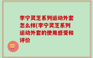 李宁灵芝系列运动外套怎么样(李宁灵芝系列运动外套的使用感受和评价