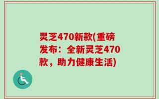 灵芝470新款(重磅发布：全新灵芝470款，助力健康生活)