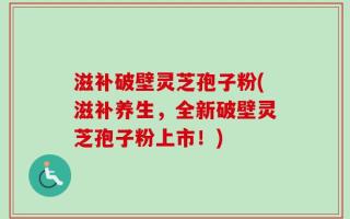 滋补破壁灵芝孢子粉(滋补养生，全新破壁灵芝孢子粉上市！)