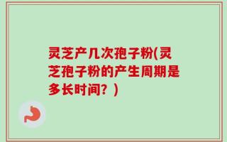 灵芝产几次孢子粉(灵芝孢子粉的产生周期是多长时间？)