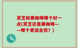 灵芝和黑咖啡哪个好一点(灵芝还是黑咖啡——哪个更适合你？)