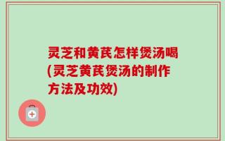 灵芝和黄芪怎样煲汤喝(灵芝黄芪煲汤的制作方法及功效)