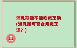 浦乳期能不能吃灵芝汤(浦乳期可否食用灵芝汤？)