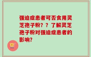 强迫症患者可否食用灵芝孢子粉？？了解灵芝孢子粉对强迫症患者的影响？