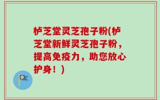 栌芝堂灵芝孢子粉(栌芝堂新鲜灵芝孢子粉，提高免疫力，助您放心护身！)