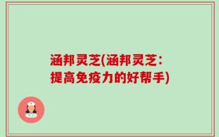 涵邦灵芝(涵邦灵芝：提高免疫力的好帮手)
