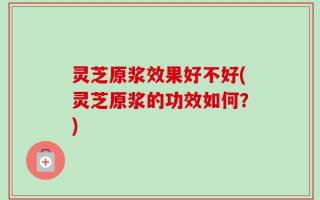 灵芝原浆效果好不好(灵芝原浆的功效如何？)