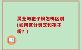 灵芝与孢子粉怎样区别(如何区分灵芝和孢子粉？)