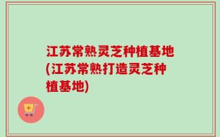 江苏常熟灵芝种植基地(江苏常熟打造灵芝种植基地)