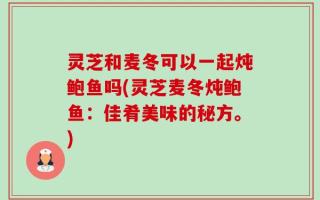 灵芝和麦冬可以一起炖鲍鱼吗(灵芝麦冬炖鲍鱼：佳肴美味的秘方。)