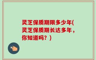 灵芝保质期限多少年(灵芝保质期长达多年，你知道吗？)