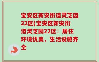 宝安区新安街道灵芝园22区(宝安区新安街道灵芝园22区：居住环境优美，生活设施齐全
