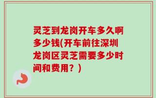灵芝到龙岗开车多久啊多少钱(开车前往深圳龙岗区灵芝需要多少时间和费用？)